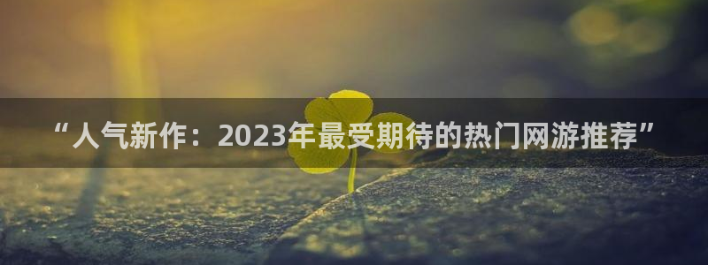 奇亿娱乐下载：“人气新作：2023年最受期待的热门网游推荐”